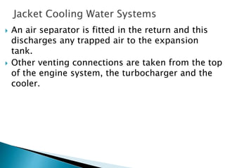  An air separator is fitted in the return and this
discharges any trapped air to the expansion
tank.
 Other venting connections are taken from the top
of the engine system, the turbocharger and the
cooler.
 