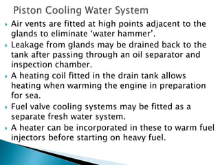  Air vents are fitted at high points adjacent to the
glands to eliminate ‘water hammer’.
 Leakage from glands may be drained back to the
tank after passing through an oil separator and
inspection chamber.
 A heating coil fitted in the drain tank allows
heating when warming the engine in preparation
for sea.
 Fuel valve cooling systems may be fitted as a
separate fresh water system.
 A heater can be incorporated in these to warm fuel
injectors before starting on heavy fuel.
 