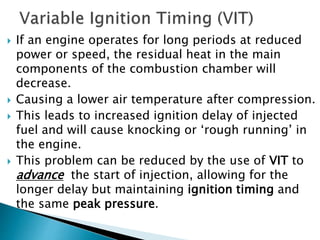  If an engine operates for long periods at reduced
power or speed, the residual heat in the main
components of the combustion chamber will
decrease.
 Causing a lower air temperature after compression.
 This leads to increased ignition delay of injected
fuel and will cause knocking or ‘rough running’ in
the engine.
 This problem can be reduced by the use of VIT to
advance the start of injection, allowing for the
longer delay but maintaining ignition timing and
the same peak pressure.
 