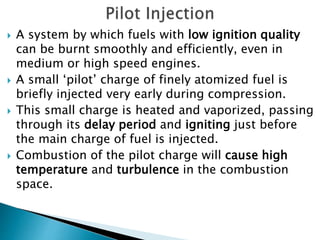  A system by which fuels with low ignition quality
can be burnt smoothly and efficiently, even in
medium or high speed engines.
 A small ‘pilot’ charge of finely atomized fuel is
briefly injected very early during compression.
 This small charge is heated and vaporized, passing
through its delay period and igniting just before
the main charge of fuel is injected.
 Combustion of the pilot charge will cause high
temperature and turbulence in the combustion
space.
 