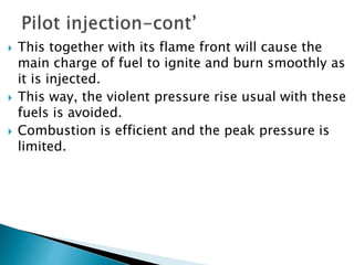  This together with its flame front will cause the
main charge of fuel to ignite and burn smoothly as
it is injected.
 This way, the violent pressure rise usual with these
fuels is avoided.
 Combustion is efficient and the peak pressure is
limited.
 