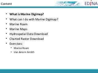 Content


    What is Marine Digimap?
    What can I do with Marine Digimap?
    Marine Roam
    Marine Maps
    Hydrospatial Data Download
    Charted Raster Download
    Exercises:
       Marine Roam
       Use data in ArcGIS
 