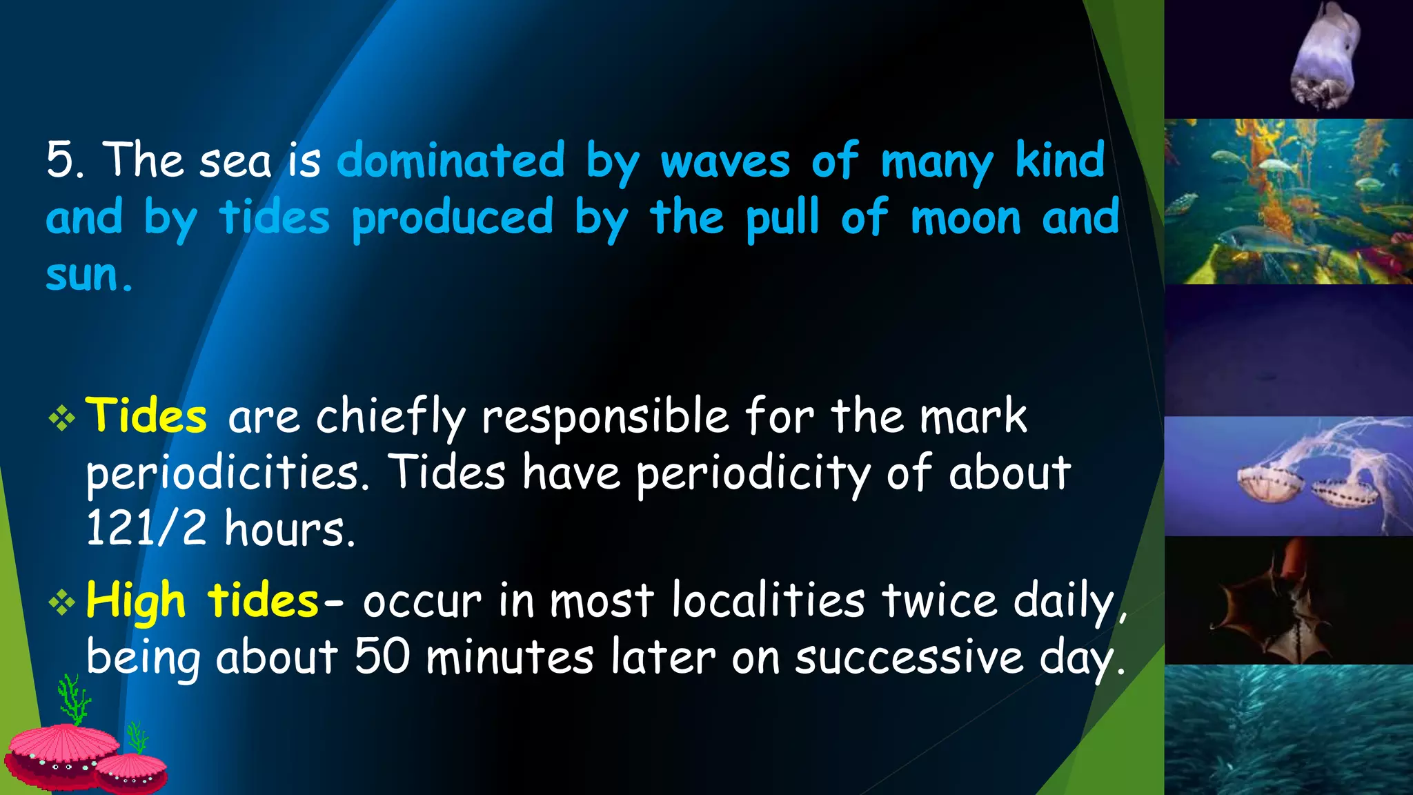 5. The sea is dominated by waves of many kind
and by tides produced by the pull of moon and
sun.
 Tides are chiefly responsible for the mark
periodicities. Tides have periodicity of about
121/2 hours.
 High tides- occur in most localities twice daily,
being about 50 minutes later on successive day.
 