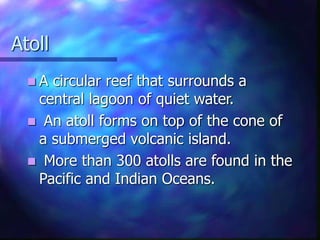 Atoll
 A circular reef that surrounds a
central lagoon of quiet water.
 An atoll forms on top of the cone of
a submerged volcanic island.
 More than 300 atolls are found in the
Pacific and Indian Oceans.
 