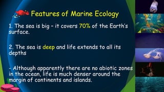 Features of Marine Ecology
1. The sea is big – it covers 70% of the Earth’s
surface.
2. The sea is deep and life extends to all its
depths
- Although apparently there are no abiotic zones
in the ocean, life is much denser around the
margin of continents and islands.
 