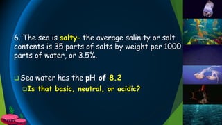 6. The sea is salty- the average salinity or salt
contents is 35 parts of salts by weight per 1000
parts of water, or 3.5%.
 Sea water has the pH of 8.2
Is that basic, neutral, or acidic?
 