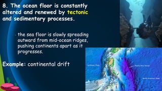8. The ocean floor is constantly
altered and renewed by tectonic
and sedimentary processes.
- the sea floor is slowly spreading
outward from mid-ocean ridges,
pushing continents apart as it
progresses.
Example: continental drift
 