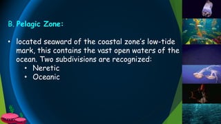 B. Pelagic Zone:
• located seaward of the coastal zone’s low-tide
mark, this contains the vast open waters of the
ocean. Two subdivisions are recognized:
• Neretic
• Oceanic
 