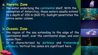 b. Oceanic Zone
• the region of the sea extending to the edge of the
continental shelf, over the continental slope, and over
ocean floor.
• It is characterized by darkness and tremendous
pressure. Vertical line zones are significant here.
a. Neretic Zone
• the water underlying the continental shelf. With the
exemption of Antarctica, these waters usually extend
to a depth of 200 m (600 ft). Sunlight penetrates the
entire water column.
 