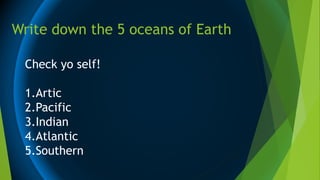 Write down the 5 oceans of Earth
Check yo self!
1.Artic
2.Pacific
3.Indian
4.Atlantic
5.Southern
 