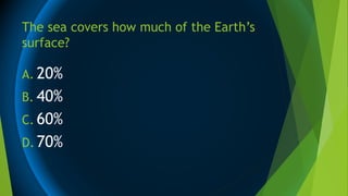 The sea covers how much of the Earth’s
surface?
A. 20%
B. 40%
C. 60%
D. 70%
 