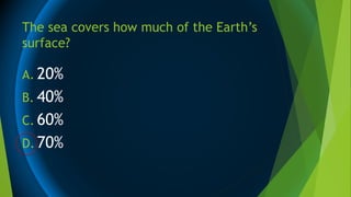 The sea covers how much of the Earth’s
surface?
A. 20%
B. 40%
C. 60%
D. 70%
 