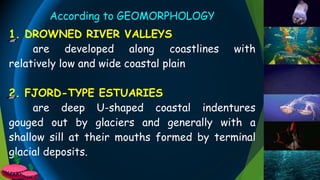 According to GEOMORPHOLOGY
1. DROWNED RIVER VALLEYS
are developed along coastlines with
relatively low and wide coastal plain
2. FJORD-TYPE ESTUARIES
are deep U-shaped coastal indentures
gouged out by glaciers and generally with a
shallow sill at their mouths formed by terminal
glacial deposits.
 