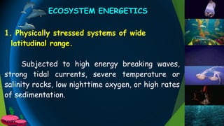 ECOSYSTEM ENERGETICS
1. Physically stressed systems of wide
latitudinal range.
Subjected to high energy breaking waves,
strong tidal currents, severe temperature or
salinity rocks, low nighttime oxygen, or high rates
of sedimentation.
 