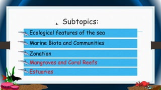 Estuaries
Subtopics:
• Ecological features of the sea Ecological features of the sea
 Zonation
 Mangroves and Coral Reefs
 Marine Biota and Communities
 