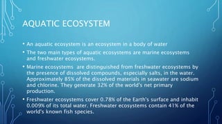 AQUATIC ECOSYSTEM
• An aquatic ecosystem is an ecosystem in a body of water
• The two main types of aquatic ecosystems are marine ecosystems
and freshwater ecosystems.
• Marine ecosystems are distinguished from freshwater ecosystems by
the presence of dissolved compounds, especially salts, in the water.
Approximately 85% of the dissolved materials in seawater are sodium
and chlorine. They generate 32% of the world's net primary
production.
• Freshwater ecosystems cover 0.78% of the Earth's surface and inhabit
0.009% of its total water. Freshwater ecosystems contain 41% of the
world's known fish species.
 