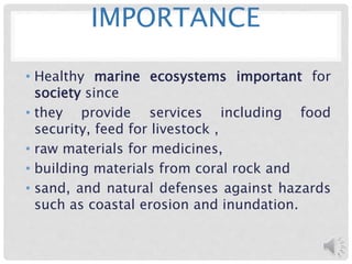 IMPORTANCE
• Healthy marine ecosystems important for
society since
• they provide services including food
security, feed for livestock ,
• raw materials for medicines,
• building materials from coral rock and
• sand, and natural defenses against hazards
such as coastal erosion and inundation.
 