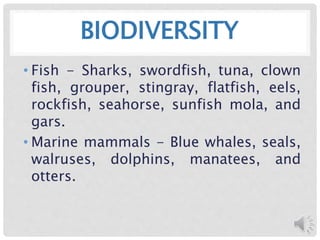 BIODIVERSITY
• Fish - Sharks, swordfish, tuna, clown
fish, grouper, stingray, flatfish, eels,
rockfish, seahorse, sunfish mola, and
gars.
• Marine mammals - Blue whales, seals,
walruses, dolphins, manatees, and
otters.
 