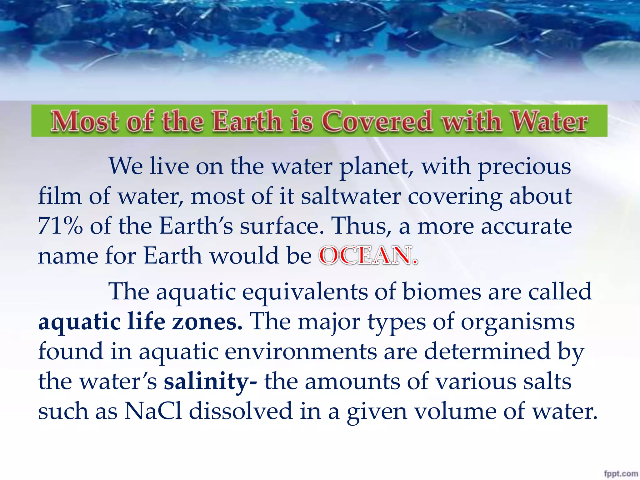 We live on the water planet, with precious
film of water, most of it saltwater covering about
71% of the Earth’s surface. Thus, a more accurate
name for Earth would be
The aquatic equivalents of biomes are called
aquatic life zones. The major types of organisms
found in aquatic environments are determined by
the water’s salinity- the amounts of various salts
such as NaCl dissolved in a given volume of water.
 