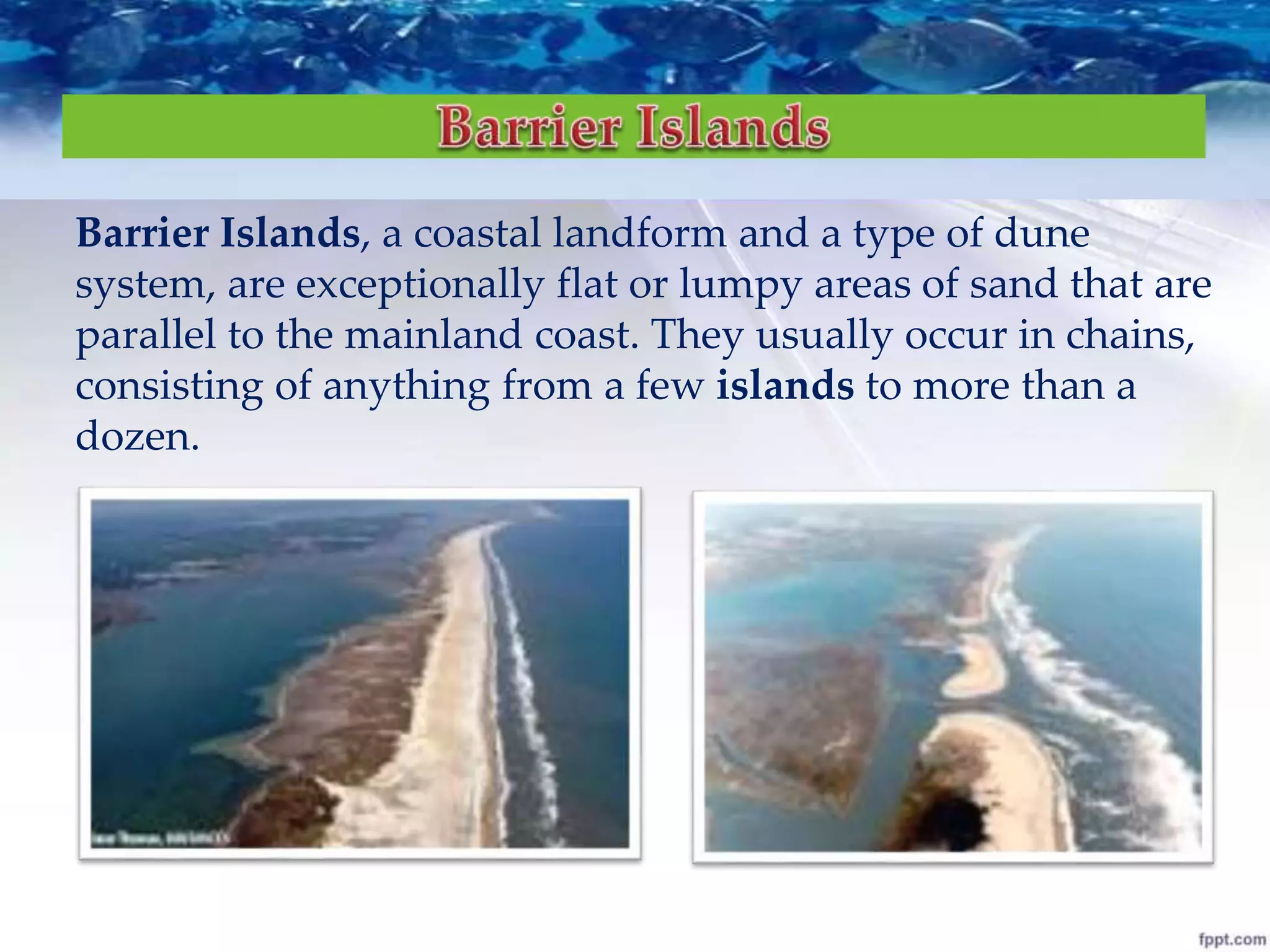 Barrier Islands, a coastal landform and a type of dune
system, are exceptionally flat or lumpy areas of sand that are
parallel to the mainland coast. They usually occur in chains,
consisting of anything from a few islands to more than a
dozen.
 