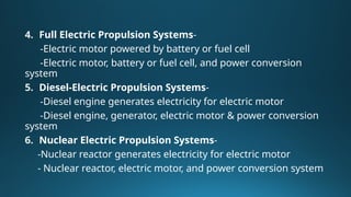 4. Full Electric Propulsion Systems-
-Electric motor powered by battery or fuel cell
-Electric motor, battery or fuel cell, and power conversion
system
5. Diesel-Electric Propulsion Systems-
-Diesel engine generates electricity for electric motor
-Diesel engine, generator, electric motor & power conversion
system
6. Nuclear Electric Propulsion Systems-
-Nuclear reactor generates electricity for electric motor
- Nuclear reactor, electric motor, and power conversion system
 
