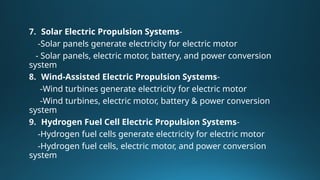 7. Solar Electric Propulsion Systems-
-Solar panels generate electricity for electric motor
- Solar panels, electric motor, battery, and power conversion
system
8. Wind-Assisted Electric Propulsion Systems-
-Wind turbines generate electricity for electric motor
-Wind turbines, electric motor, battery & power conversion
system
9. Hydrogen Fuel Cell Electric Propulsion Systems-
-Hydrogen fuel cells generate electricity for electric motor
-Hydrogen fuel cells, electric motor, and power conversion
system
 