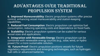 ADVANTAGES OVER TRADITIONAL
PROPULSION SYSTEM
6. Improved Maneuverability: Electric propulsion systems offer precise
control, enhancing vessel maneuverability and station-keeping
capabilities.
7. Reduced Fuel Consumption: Electric propulsion can optimize fuel
consumption, reducing operating costs and dependence on fossil fuels.
8. Scalability: Electric propulsion systems can be scaled for various
vessel sizes and applications.
9. Integration with Renewable Energy: Electric propulsion can be
combined with renewable energy sources (e.g., solar, wind, or hydro
power) for a more sustainable solution.
10. Future-Proof: Electric propulsion positions vessels for future
regulatory requirements and emerging technologies, such as hydrogen
fuel cells or advanced batteries.
 