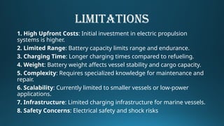 LIMITATIONS
1. High Upfront Costs: Initial investment in electric propulsion
systems is higher.
2. Limited Range: Battery capacity limits range and endurance.
3. Charging Time: Longer charging times compared to refueling.
4. Weight: Battery weight affects vessel stability and cargo capacity.
5. Complexity: Requires specialized knowledge for maintenance and
repair.
6. Scalability: Currently limited to smaller vessels or low-power
applications.
7. Infrastructure: Limited charging infrastructure for marine vessels.
8. Safety Concerns: Electrical safety and shock risks
 