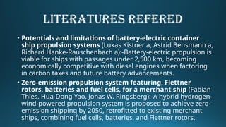 LITERATURES REFERED
• Potentials and limitations of battery-electric container
ship propulsion systems (Lukas Kistner a, Astrid Bensmann a,
Richard Hanke-Rauschenbach a):-Battery-electric propulsion is
viable for ships with passages under 2,500 km, becoming
economically competitive with diesel engines when factoring
in carbon taxes and future battery advancements.
• Zero-emission propulsion system featuring, Flettner
rotors, batteries and fuel cells, for a merchant ship (Fabian
Thies, Hua-Dong Yao, Jonas W. Ringsberg):-A hybrid hydrogen-
wind-powered propulsion system is proposed to achieve zero-
emission shipping by 2050, retrofitted to existing merchant
ships, combining fuel cells, batteries, and Flettner rotors.
 
