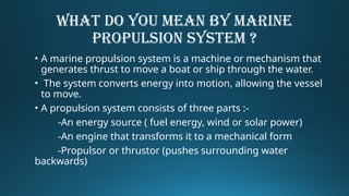 WHAT DO YOU MEAN BY MARINE
PROPULSION SYSTEM ?
• A marine propulsion system is a machine or mechanism that
generates thrust to move a boat or ship through the water.
• The system converts energy into motion, allowing the vessel
to move.
• A propulsion system consists of three parts :-
-An energy source ( fuel energy, wind or solar power)
-An engine that transforms it to a mechanical form
-Propulsor or thrustor (pushes surrounding water
backwards)
 