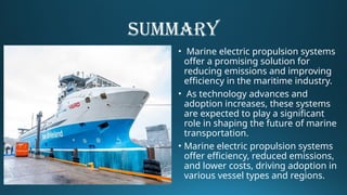 SUMMARY
• Marine electric propulsion systems
offer a promising solution for
reducing emissions and improving
efficiency in the maritime industry.
• As technology advances and
adoption increases, these systems
are expected to play a significant
role in shaping the future of marine
transportation.
• Marine electric propulsion systems
offer efficiency, reduced emissions,
and lower costs, driving adoption in
various vessel types and regions.
 