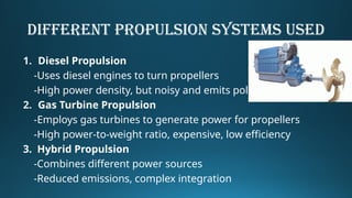 Different Propulsion Systems USED
1. Diesel Propulsion
-Uses diesel engines to turn propellers
-High power density, but noisy and emits pollutants
2. Gas Turbine Propulsion
-Employs gas turbines to generate power for propellers
-High power-to-weight ratio, expensive, low efficiency
3. Hybrid Propulsion
-Combines different power sources
-Reduced emissions, complex integration
 