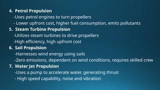 4. Petrol Propulsion
-Uses petrol engines to turn propellers
- Lower upfront cost, higher fuel consumption, emits pollutants
5. Steam Turbine Propulsion
-Utilizes steam turbines to drive propellers
-High efficiency, high upfront cost
6. Sail Propulsion
-Harnesses wind energy using sails
-Zero emissions, dependent on wind conditions, requires skilled crew
7. Water Jet Propulsion
-Uses a pump to accelerate water, generating thrust
- High speed capability, noise and vibration
 