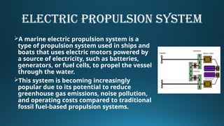 ELECTRIC PROPULSION SYSTEM
A marine electric propulsion system is a
type of propulsion system used in ships and
boats that uses electric motors powered by
a source of electricity, such as batteries,
generators, or fuel cells, to propel the vessel
through the water.
This system is becoming increasingly
popular due to its potential to reduce
greenhouse gas emissions, noise pollution,
and operating costs compared to traditional
fossil fuel-based propulsion systems.
 