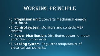 WORKING PRINCIPLE
• 5. Propulsion unit: Converts mechanical energy
into thrust.
• 6. Control system: Monitors and controls MEP
system.
• 7. Power Distribution: Distributes power to motor
and other components.
• 8. Cooling system: Regulates temperature of
electrical components.
 
