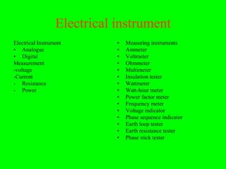 Electrical instrument
Electrical Instrument        •   Measuring instruments
• Analogue                   •   Ammeter
• Digital                    •   Voltmeter
Measurement                  •   Ohmmeter
-voltage                     •   Multimeter
-Current                     •   Insulation tester
- Resistance                 •   Wattmeter
- Power                      •   Watt-hour meter
                             •   Power factor meter
                             •   Frequency meter
                             •   Voltage indicator
                             •   Phase sequence indicator
                             •   Earth loop tester
                             •   Earth resistance tester
                             •   Phase stick tester
 