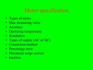 Meter specification
•   Types of meter
•   Max measuring value
•   Accuracy
•   Operating temperature
•   Resolution
•   Types of supply (AC or DC)
•   Connection method
•   Percentage error
•   Maximum surge current
•   location
 