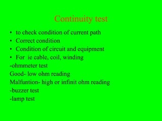Continuity test
• to check condition of current path
• Correct condition
• Condition of circuit and equipment
• For ie cable, coil, winding
-ohmmeter test
Good- low ohm reading
Malfuntion- high or infinit ohm reading
-buzzer test
-lamp test
 
