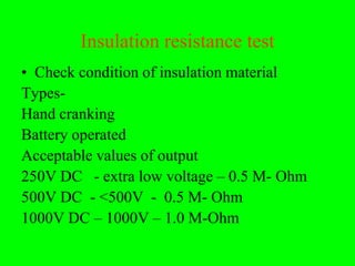 Insulation resistance test
• Check condition of insulation material
Types-
Hand cranking
Battery operated
Acceptable values of output
250V DC - extra low voltage – 0.5 M- Ohm
500V DC - <500V - 0.5 M- Ohm
1000V DC – 1000V – 1.0 M-Ohm
 
