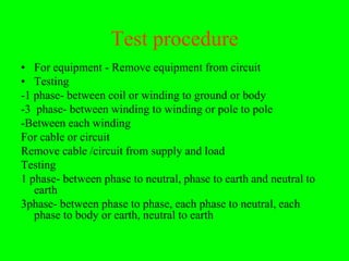 Test procedure
• For equipment - Remove equipment from circuit
• Testing
-1 phase- between coil or winding to ground or body
-3 phase- between winding to winding or pole to pole
-Between each winding
For cable or circuit
Remove cable /circuit from supply and load
Testing
1 phase- between phase to neutral, phase to earth and neutral to
   earth
3phase- between phase to phase, each phase to neutral, each
   phase to body or earth, neutral to earth
 