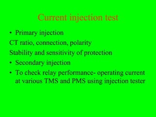 Current injection test
• Primary injection
CT ratio, connection, polarity
Stability and sensitivity of protection
• Secondary injection
• To check relay performance- operating current
  at various TMS and PMS using injection tester
 