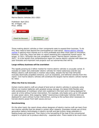 Marine Electric Vehicles 2011-2021

Published: April 2011
No. of Pages: 181
Price: 3995$




Those making electric vehicles or their components seek to expand their business. To do
this, they need to look beyond the oversupplied on-road sector. Marine electric vehicles
market is gaining more interest as it is more profitable and often more open to innovation.
However, until now, there has been no report assessing this substantial market sector. No
longer. In 2011, IDTechEx has just completed a report "Marine Electric Vehicles 2011-
2021". It is the world's first comprehensive report on marine electric vehicles with latest ten
year forecasts and important new projects such as submarines that will fly.

Large military business will be overtaken

The rapidly growing $2.3 billion market for marine electric vehicles is unusually varied. It
includes on-water and underwater electric vehicles for inland waterways and the sea.
Military electric craft dominate in market value today, despite the fact that IDTechEx
excludes electrically propelled ordnance, such as torpedoes, and tethered vehicles from this
report. Civil marine electric vehicles will constitute the largest marine electric vehicle market
by value.

Often the first to innovate

Certain marine electric craft are ahead of land and air electric vehicles in variously using
lithium-ion traction batteries with greatest energy storage, the latest CIGS flexible solar
cells (predecessor of multilayer smart skin explained in the text) and in being deployed for
years at a time without human intervention. For example, only boats carry up to 150 people
on solar power alone. Only seagoing "glider" Autonomous Underwater Vehicles AUVs are
deployed for years without human intervention, coming to the surface when necessary to
harvest electric power from both waves and sun.

Benchmarking

On the other hand, the report shows where designers of electric marine craft can learn from
non-marine vehicles that are ahead in certain other respects. Examples include use of third
generation battery technologies in electric aircraft and gas turbine range extenders in
leading buses and supercars. Then there is the harvesting of the heat of the conventional
engine in a hybrid car to produce electricity - expected soon. There needs to be much more
 