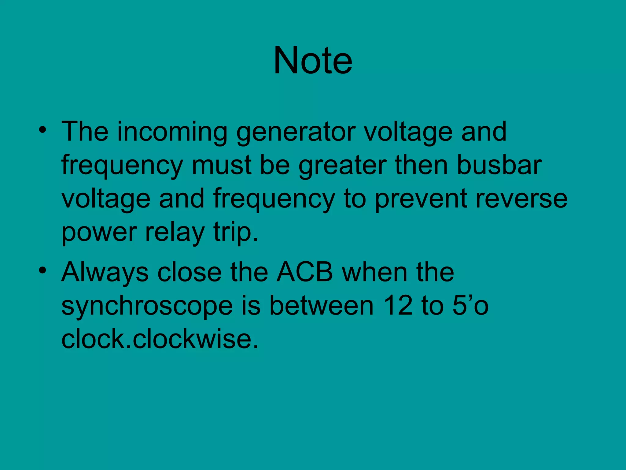 Note The incoming generator voltage and frequency must be greater then busbar voltage and frequency to prevent reverse power relay trip. Always close the ACB when the synchroscope is between 12 to 5’o clock.clockwise. 