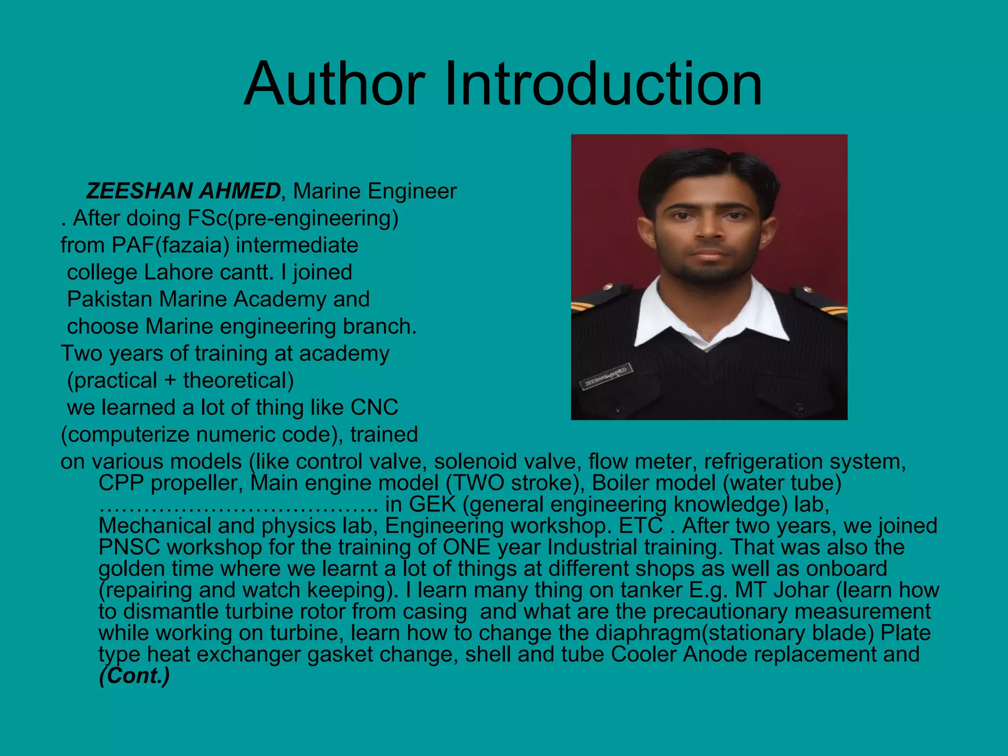 Author Introduction ZEESHAN AHMED , Marine Engineer . After doing FSc(pre-engineering)  from PAF(fazaia) intermediate college Lahore cantt. I joined Pakistan Marine Academy and choose Marine engineering branch.  Two years of training at academy (practical + theoretical)  we learned a lot of thing like CNC  (computerize numeric code), trained  on various models (like control valve, solenoid valve, flow meter, refrigeration system, CPP propeller, Main engine model (TWO stroke), Boiler model (water tube) ……………………………….. in GEK (general engineering knowledge) lab, Mechanical and physics lab, Engineering workshop. ETC . After two years, we joined PNSC workshop for the training of ONE year Industrial training. That was also the golden time where we learnt a lot of things at different shops as well as onboard (repairing and watch keeping). I learn many thing on tanker E.g. MT Johar (learn how to dismantle turbine rotor from casing  and what are the precautionary measurement while working on turbine, learn how to change the diaphragm(stationary blade) Plate type heat exchanger gasket change, shell and tube Cooler Anode replacement and  (Cont.) 