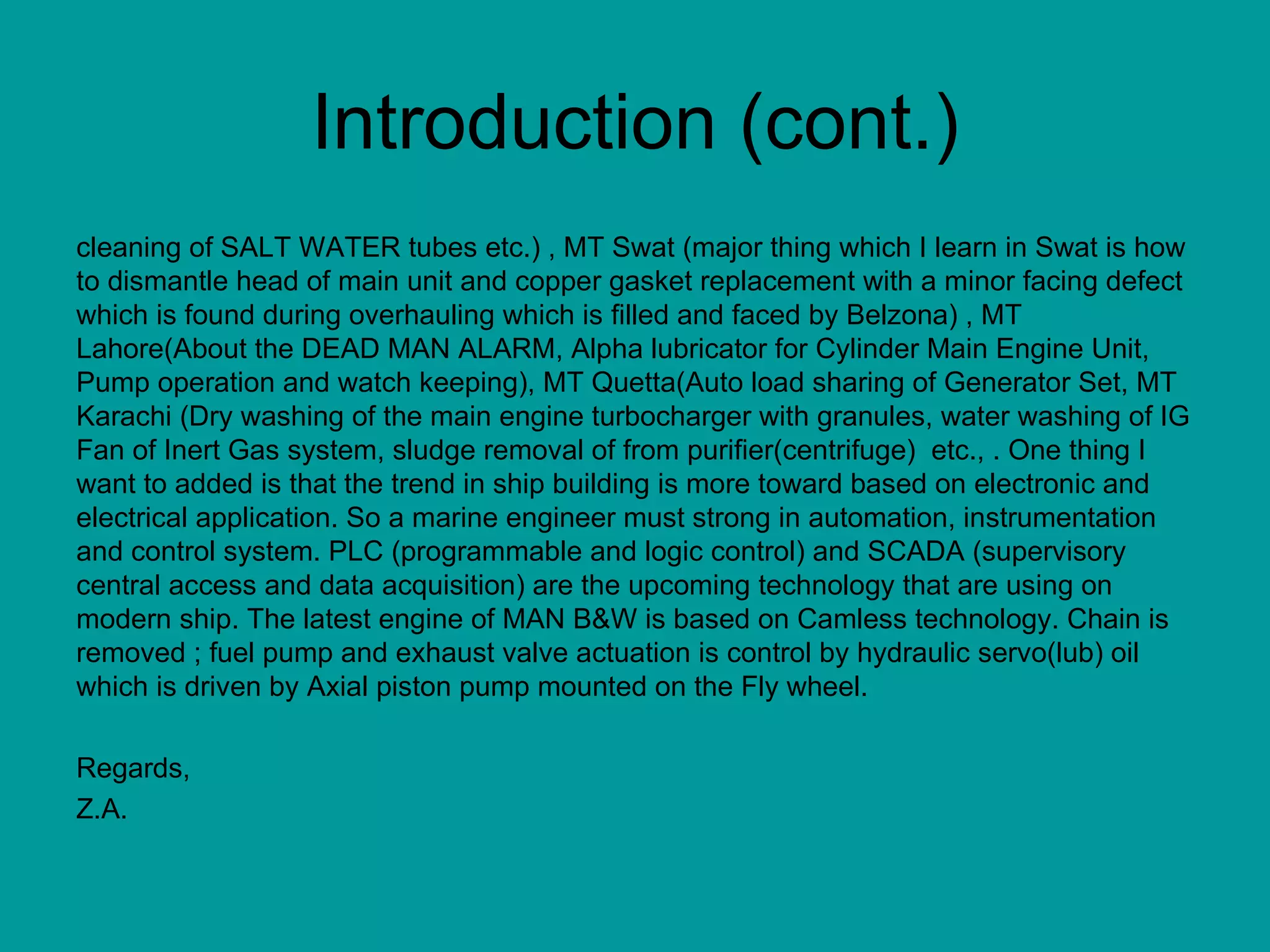 Introduction (cont.) cleaning of SALT WATER tubes etc.) , MT Swat (major thing which I learn in Swat is how to dismantle head of main unit and copper gasket replacement with a minor facing defect which is found during overhauling which is filled and faced by Belzona) , MT Lahore(About the DEAD MAN ALARM, Alpha lubricator for Cylinder Main Engine Unit, Pump operation and watch keeping), MT Quetta(Auto load sharing of Generator Set, MT Karachi (Dry washing of the main engine turbocharger with granules, water washing of IG Fan of Inert Gas system, sludge removal of from purifier(centrifuge)  etc., . One thing I want to added is that the trend in ship building is more toward based on electronic and electrical application. So a marine engineer must strong in automation, instrumentation and control system. PLC (programmable and logic control) and SCADA (supervisory central access and data acquisition) are the upcoming technology that are using on modern ship. The latest engine of MAN B&W is based on Camless technology. Chain is removed ; fuel pump and exhaust valve actuation is control by hydraulic servo(lub) oil which is driven by Axial piston pump mounted on the Fly wheel. Regards, Z.A. 