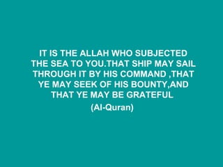 IT IS THE ALLAH WHO SUBJECTED THE SEA TO YOU.THAT SHIP MAY SAIL THROUGH IT BY HIS COMMAND ,THAT YE MAY SEEK OF HIS BOUNTY,AND THAT YE MAY BE GRATEFUL  (Al-Quran)   