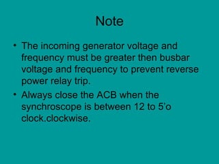 Note The incoming generator voltage and frequency must be greater then busbar voltage and frequency to prevent reverse power relay trip. Always close the ACB when the synchroscope is between 12 to 5’o clock.clockwise. 