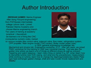 Author Introduction ZEESHAN AHMED , Marine Engineer . After doing FSc(pre-engineering)  from PAF(fazaia) intermediate college Lahore cantt. I joined Pakistan Marine Academy and choose Marine engineering branch.  Two years of training at academy (practical + theoretical)  we learned a lot of thing like CNC  (computerize numeric code), trained  on various models (like control valve, solenoid valve, flow meter, refrigeration system, CPP propeller, Main engine model (TWO stroke), Boiler model (water tube) ……………………………….. in GEK (general engineering knowledge) lab, Mechanical and physics lab, Engineering workshop. ETC . After two years, we joined PNSC workshop for the training of ONE year Industrial training. That was also the golden time where we learnt a lot of things at different shops as well as onboard (repairing and watch keeping). I learn many thing on tanker E.g. MT Johar (learn how to dismantle turbine rotor from casing  and what are the precautionary measurement while working on turbine, learn how to change the diaphragm(stationary blade) Plate type heat exchanger gasket change, shell and tube Cooler Anode replacement and  (Cont.) 