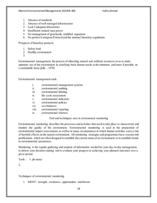 Marine Environmental Management,OCEAN-305 hafezahmad
14
1. Absence of standards
2. Absence of well managed infrastructure
3. Lack f adequate laboratories
4. Insufficient trained man power
5. No management of genetically modified organisms
6. No perfect Cartagena Protocoland the national biosafety regulations.
Prospects of biosafety protocol
1. Safety food
2. Healthy environment
3.
Environmental management: the process of allocating natural and artificial resources so as to make
optimum use of the environment in satisfying basic human needs at the minimum and more if possible on
a sustainable basis.(jolly , 1978)
Environmental management tools:
i. environmental management systems
ii. environmental auditing
iii. environmental labeling
iv. life cycle assessment
v. environmental indicators
vi. environmental policies
vii. eco-balances
viii. environmental reporting
ix. environmental charters
Tool and techniques uses in environment monitoring
Environmental monitoring describes the processes and activities that need to take place to characterize and
monitor the quality of the environment. Environmental monitoring is used in the preparation of
environmental impact assessments,as wellas in many circumstances in which human activities carry a risk
of harmful effects on the natural environment. All monitoring strategies and programmes have reasons and
justifications which are often designed to establish the current statusof an environment or to establish trends
in environmental parameters.
Monitoring is the regular gathering and analysis of information needed for your day-to-day management,
to inform your decision-making and to evaluate your progress in achieving your planned outcomes over a
given period.
Tools : 1. ph meter
2.
Techniques of environmental monitoring
1. SWOT : strength , weakness , opportunities and threats
 