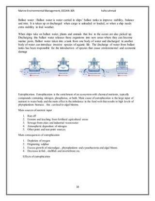 Marine Environmental Management,OCEAN-305 hafezahmad
16
Ballast water : Ballast water is water carried in ships’ ballast tanks to improve stability, balance
and trim. It is taken up or discharged when cargo is unloaded or loaded, or when a ship needs
extra stability in foul weather.
When ships take on ballast water, plants and animals that live in the ocean are also picked up.
Discharging this ballast water releases these organisms into new areas where they can become
marine pests. Ballast water taken into a tank from one body of water and discharged in another
body of water can introduce invasive species of aquatic life. The discharge of water from ballast
tanks has been responsible for the introduction of species that cause environmental and economic
damage
Eutrophication: Eutrophication is the enrichment of an ecosystem with chemical nutrients, typically
compounds containing nitrogen, phosphorus, or both. Main cause of eutrophication is the large input of
nutrient to water body and the main effect is the imbalance in the food web that results in high levels of
phytoplankton biomass . this can lead to algal blooms.
Main sources of nutrient input
1. Run off
2. Erosion and leaching from fertilized agricultural areas
3. Sewage from cities and industrial wastewater
4. Atmospheric deposition of nitrogen
5. Other point and non point sources.
Main consequences of eutrophication
1. Depletion of oxygen
2. Originating sulphur
3. Excess growth of microalgae , phytoplankton and cyanobacteria and algal bloom.
4. Decrease in fish , shellfish and invertebrate etc.
Effects of eutrophication
 
